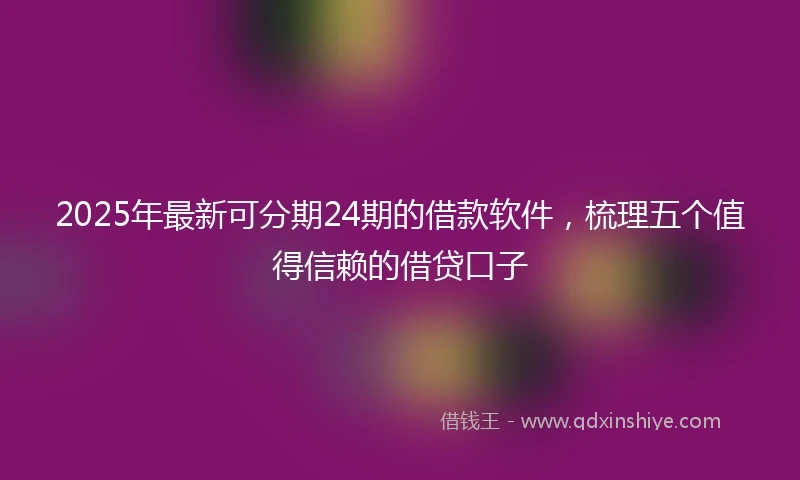 2025年最新可分期24期的借款软件，梳理五个值得信赖的借贷口子