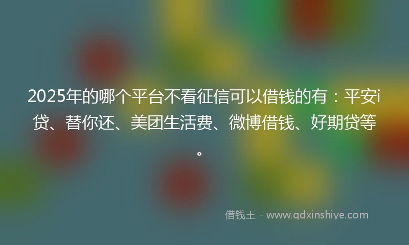 2025年的哪个平台不看征信可以借钱的有：平安i贷、替你还、美团生活费、微博借钱、好期贷等。
