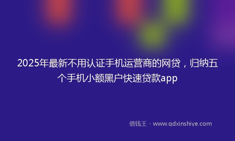 2025年最新不用认证手机运营商的网贷，归纳五个手机小额黑户快速贷款app
