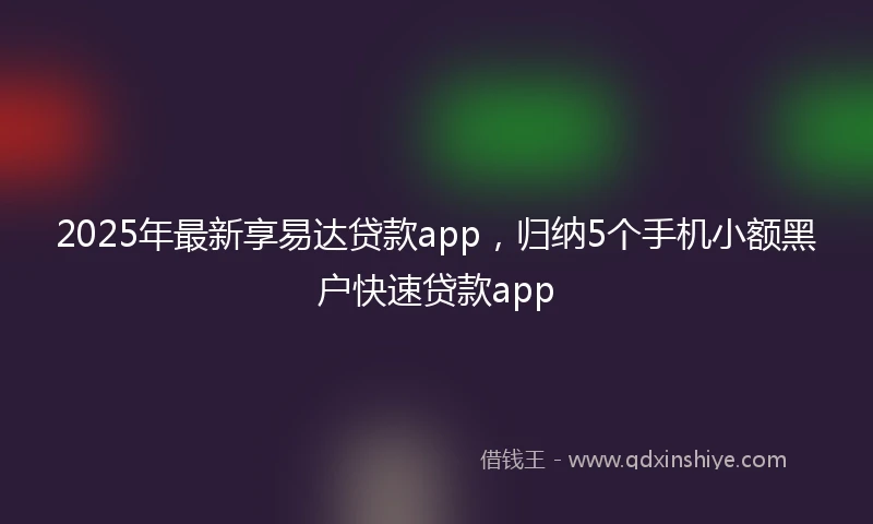 2025年最新享易达贷款app，归纳5个手机小额黑户快速贷款app