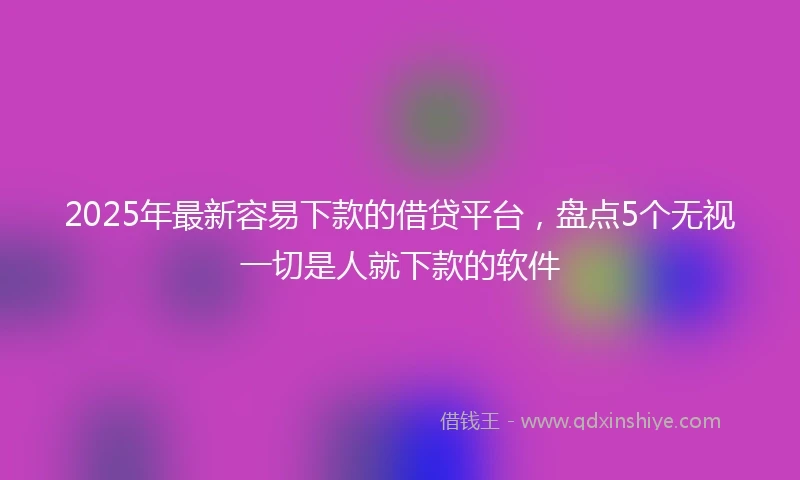 2025年最新容易下款的借贷平台，盘点5个无视一切是人就下款的软件