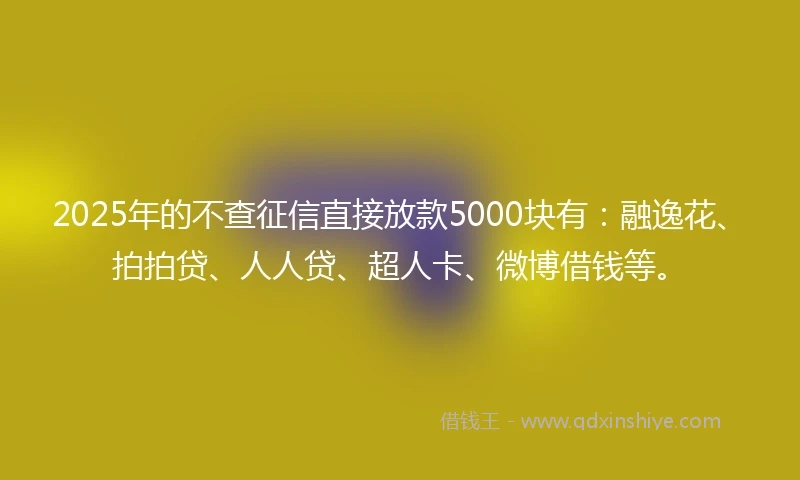 2025年的不查征信直接放款5000块有：融逸花、拍拍贷、人人贷、超人卡、微博借钱等。