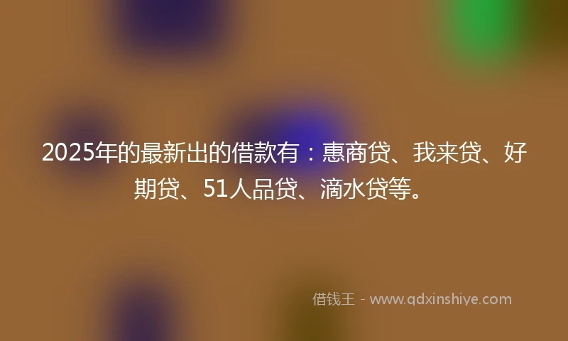 2025年的最新出的借款有：惠商贷、我来贷、好期贷、51人品贷、滴水贷等。