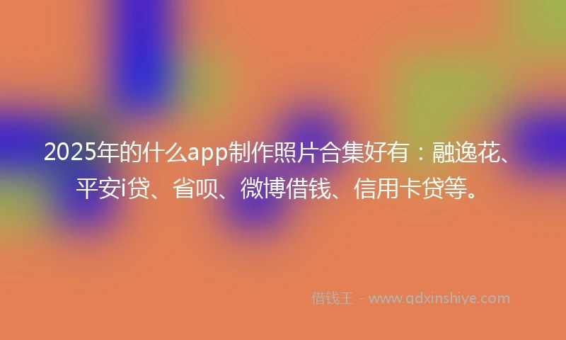 2025年的什么app制作照片合集好有：融逸花、平安i贷、省呗、微博借钱、信用卡贷等。