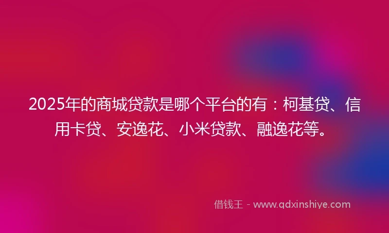 2025年的商城贷款是哪个平台的有：柯基贷、信用卡贷、安逸花、小米贷款、融逸花等。