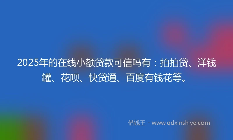 2025年的在线小额贷款可信吗有：拍拍贷、洋钱罐、花呗、快贷通、百度有钱花等。