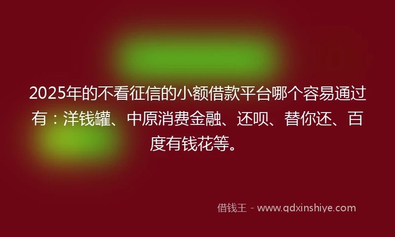 2025年的不看征信的小额借款平台哪个容易通过有：洋钱罐、中原消费金融、还呗、替你还、百度有钱花等。
