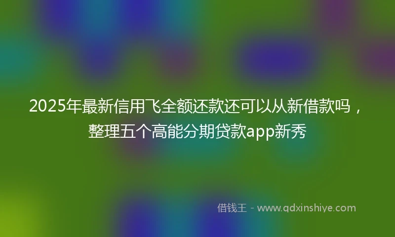 2025年最新信用飞全额还款还可以从新借款吗，整理五个高能分期贷款app新秀