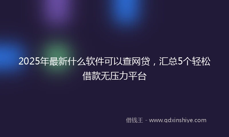 2025年最新什么软件可以查网贷，汇总5个轻松借款无压力平台