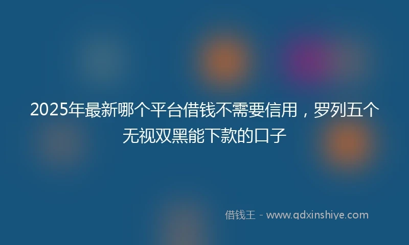 2025年最新哪个平台借钱不需要信用，罗列五个无视双黑能下款的口子