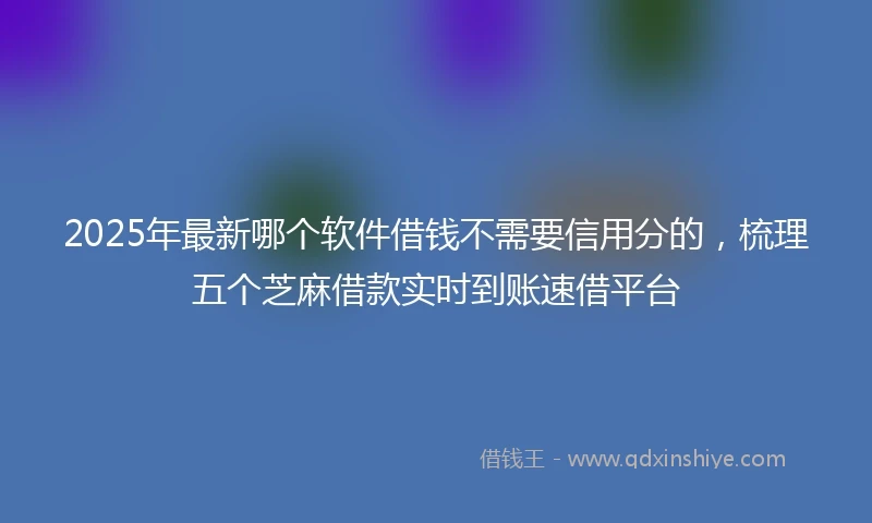 2025年最新哪个软件借钱不需要信用分的，梳理五个芝麻借款实时到账速借平台