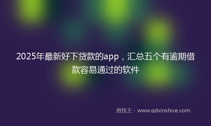 2025年最新好下贷款的app，汇总五个有逾期借款容易通过的软件