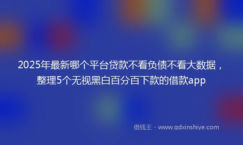 2025年最新哪个平台贷款不看负债不看大数据，整理5个无视黑白百分百下款的借款app