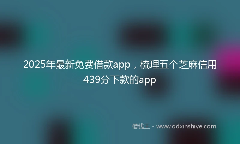 2025年最新免费借款app，梳理五个芝麻信用439分下款的app