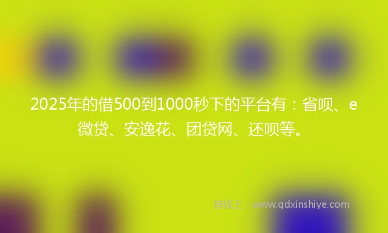 2025年的借500到1000秒下的平台有：省呗、e微贷、安逸花、团贷网、还呗等。