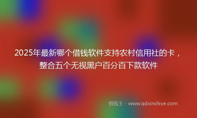 2025年最新哪个借钱软件支持农村信用社的卡，整合五个无视黑户百分百下款软件