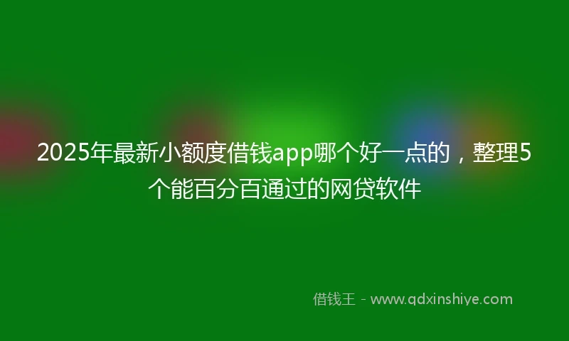 2025年最新小额度借钱app哪个好一点的，整理5个能百分百通过的网贷软件