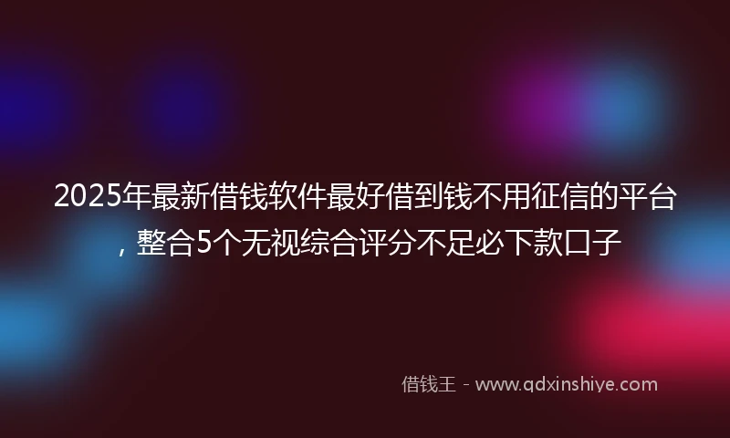 2025年最新借钱软件最好借到钱不用征信的平台，整合5个无视综合评分不足必下款口子