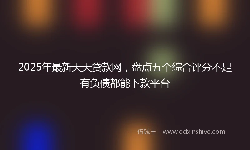 2025年最新天天贷款网，盘点五个综合评分不足有负债都能下款平台