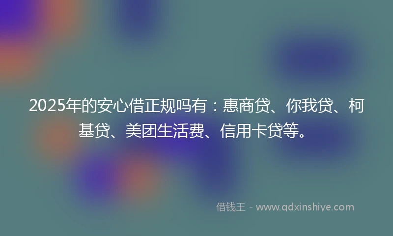 2025年的安心借正规吗有：惠商贷、你我贷、柯基贷、美团生活费、信用卡贷等。