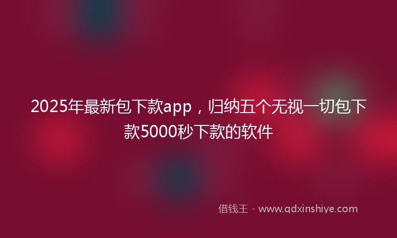 2025年最新包下款app，归纳五个无视一切包下款5000秒下款的软件