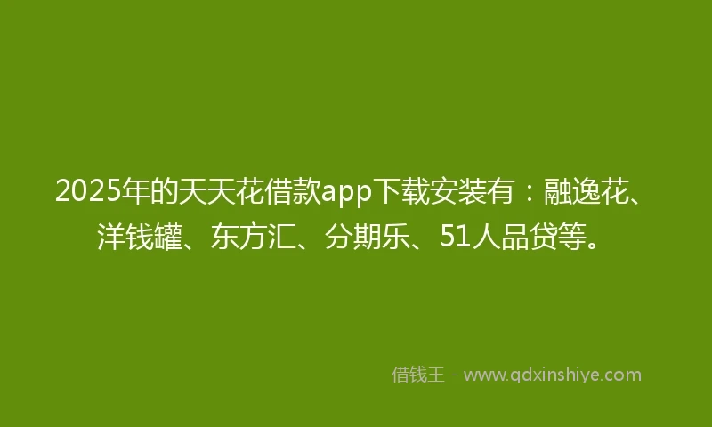 2025年的天天花借款app下载安装有：融逸花、洋钱罐、东方汇、分期乐、51人品贷等。