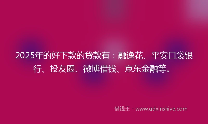 2025年的好下款的贷款有：融逸花、平安口袋银行、投友圈、微博借钱、京东金融等。
