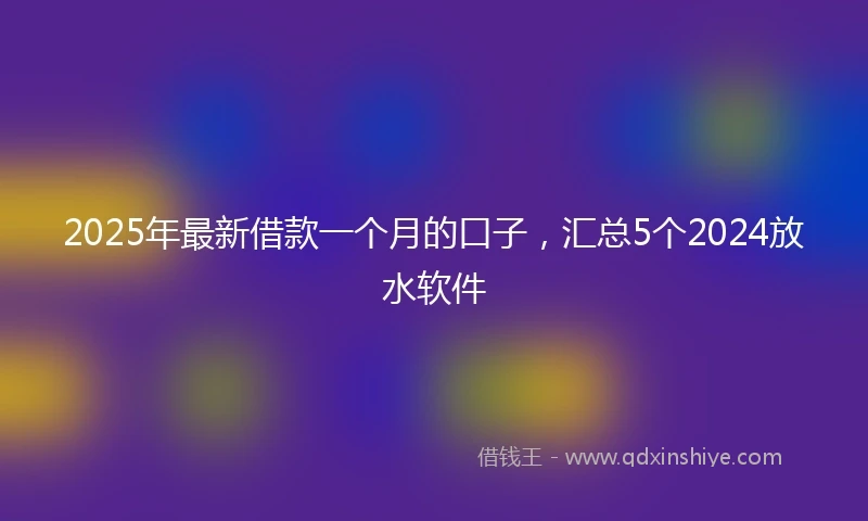2025年最新借款一个月的口子，汇总5个2024放水软件