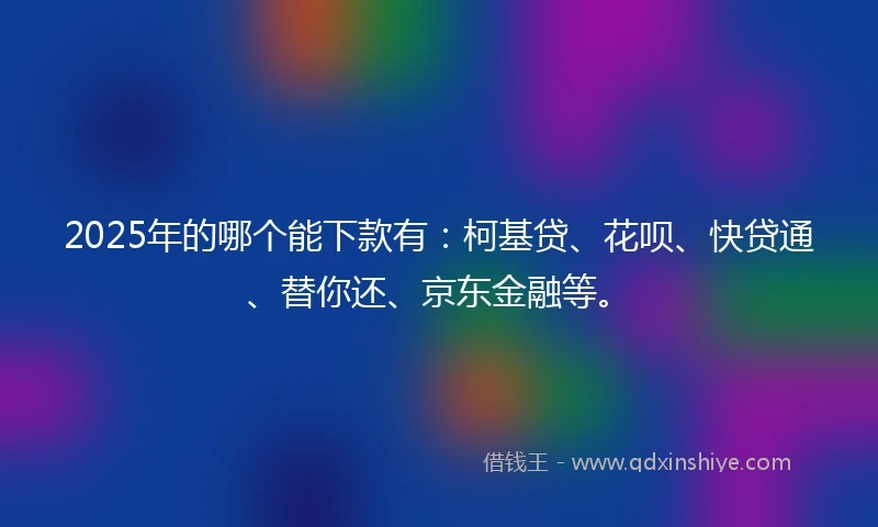 2025年的哪个能下款有：柯基贷、花呗、快贷通、替你还、京东金融等。