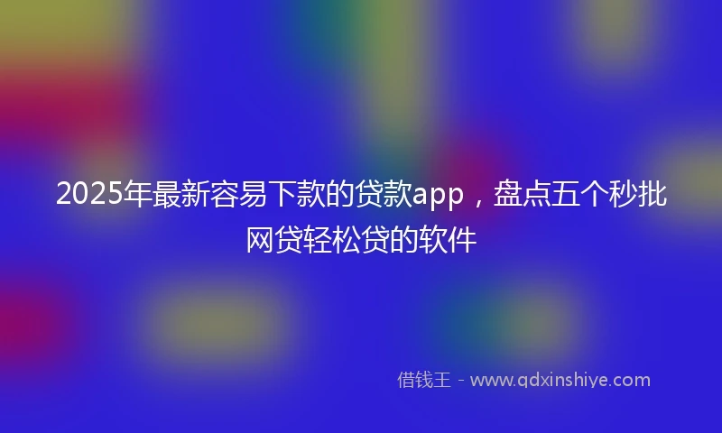 2025年最新容易下款的贷款app，盘点五个秒批网贷轻松贷的软件