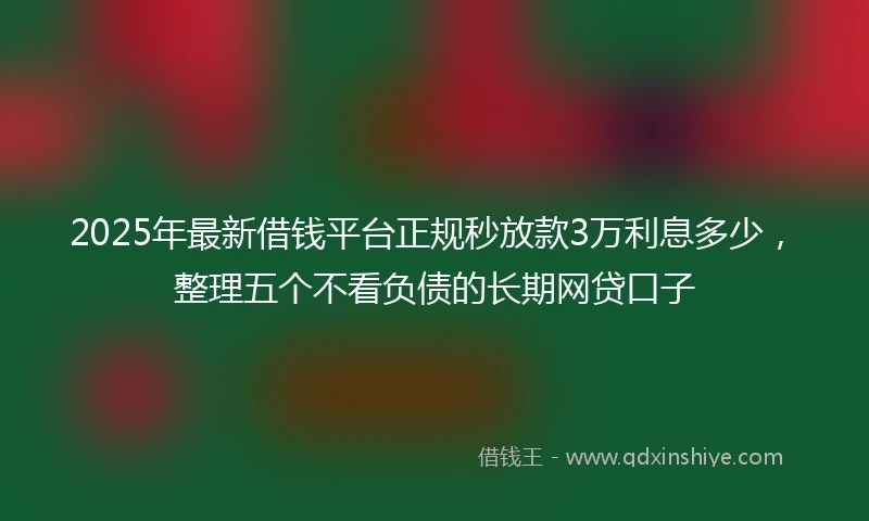 2025年最新借钱平台正规秒放款3万利息多少，整理五个不看负债的长期网贷口子
