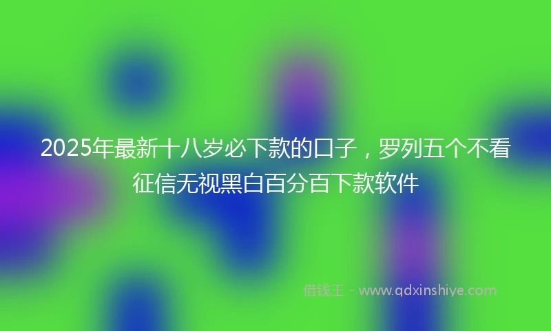 2025年最新十八岁必下款的口子，罗列五个不看征信无视黑白百分百下款软件