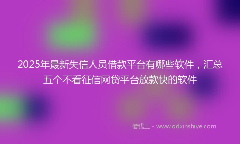 2025年最新失信人员借款平台有哪些软件，汇总五个不看征信网贷平台放款快的软件