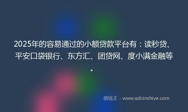 2025年的容易通过的小额贷款平台有：读秒贷、平安口袋银行、东方汇、团贷网、度小满金融等。
