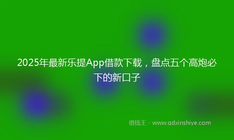 2025年最新乐提App借款下载，盘点五个高炮必下的新口子