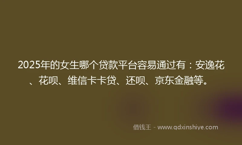 2025年的女生哪个贷款平台容易通过有：安逸花、花呗、维信卡卡贷、还呗、京东金融等。