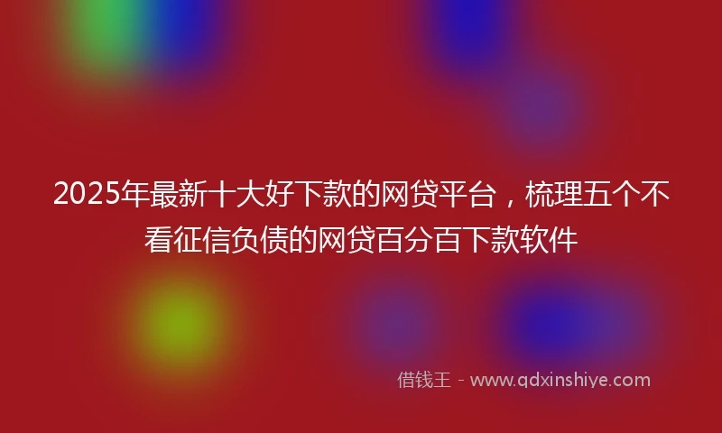 2025年最新十大好下款的网贷平台，梳理五个不看征信负债的网贷百分百下款软件