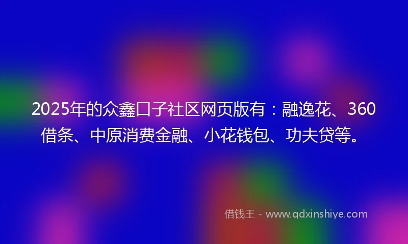 2025年的众鑫口子社区网页版有：融逸花、360借条、中原消费金融、小花钱包、功夫贷等。