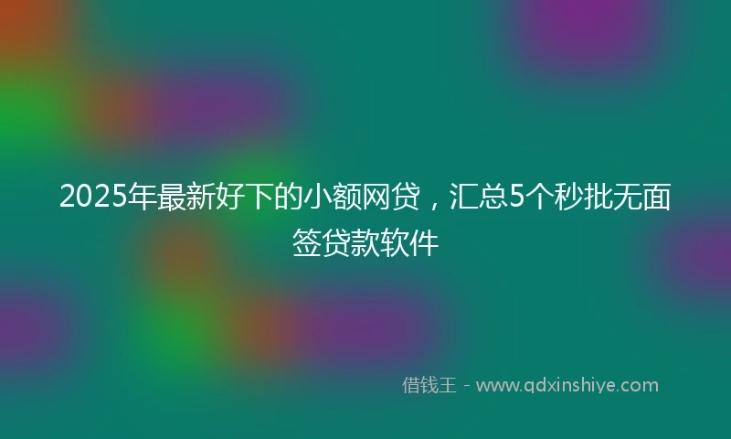 2025年最新好下的小额网贷，汇总5个秒批无面签贷款软件