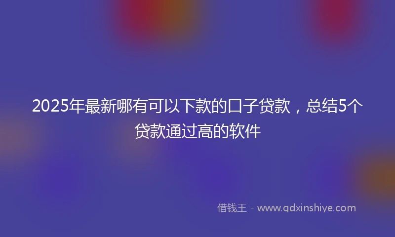 2025年最新哪有可以下款的口子贷款，总结5个贷款通过高的软件