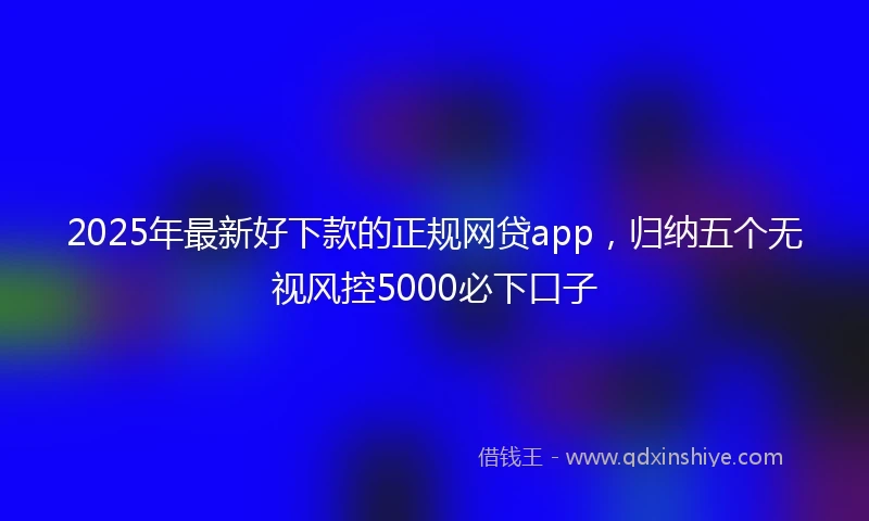 2025年最新好下款的正规网贷app，归纳五个无视风控5000必下口子