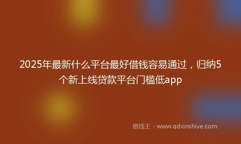2025年最新什么平台最好借钱容易通过，归纳5个新上线贷款平台门槛低app