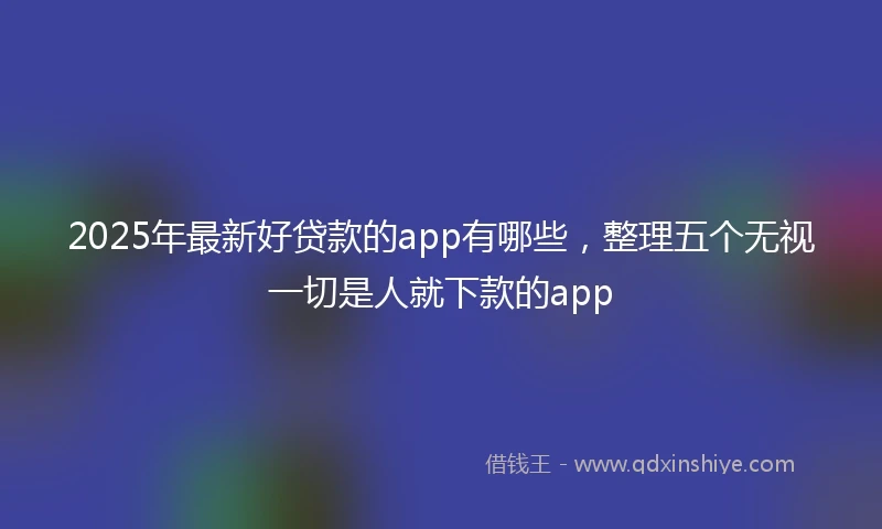 2025年最新好贷款的app有哪些，整理五个无视一切是人就下款的app