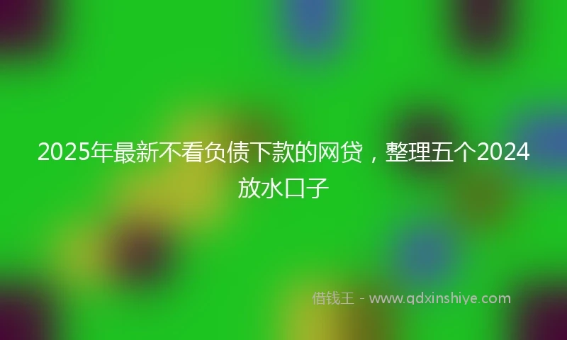 2025年最新不看负债下款的网贷，整理五个2024放水口子