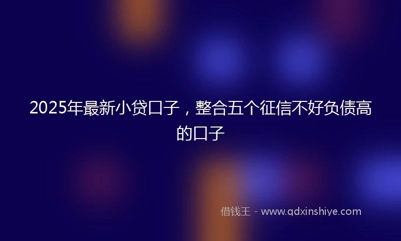 2025年最新小贷口子，整合五个征信不好负债高的口子