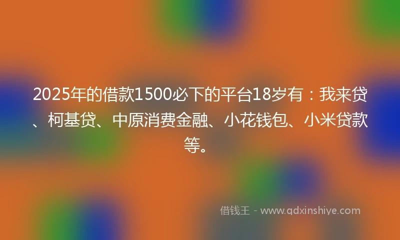 2025年的借款1500必下的平台18岁有：我来贷、柯基贷、中原消费金融、小花钱包、小米贷款等。