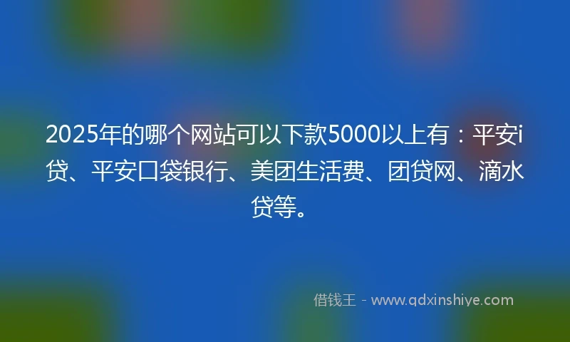 2025年的哪个网站可以下款5000以上有：平安i贷、平安口袋银行、美团生活费、团贷网、滴水贷等。
