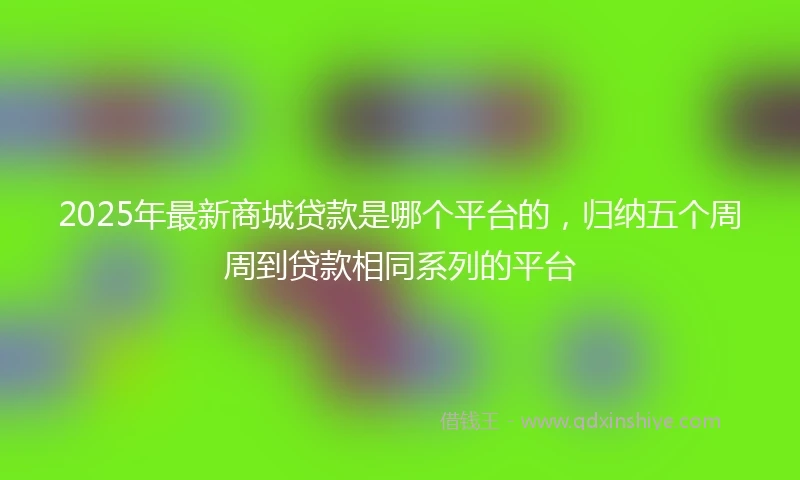 2025年最新商城贷款是哪个平台的，归纳五个周周到贷款相同系列的平台