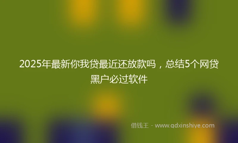 2025年最新你我贷最近还放款吗，总结5个网贷黑户必过软件