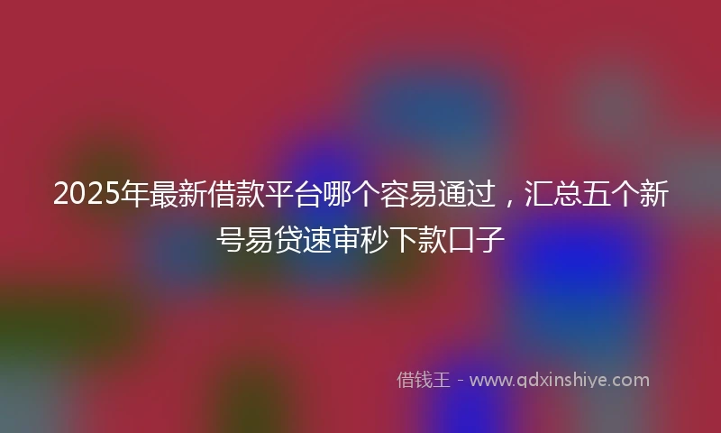 2025年最新借款平台哪个容易通过，汇总五个新号易贷速审秒下款口子